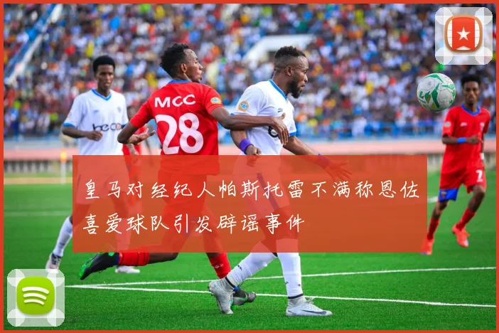 皇马对经纪人帕斯托雷不满称恩佐喜爱球队引发辟谣事件