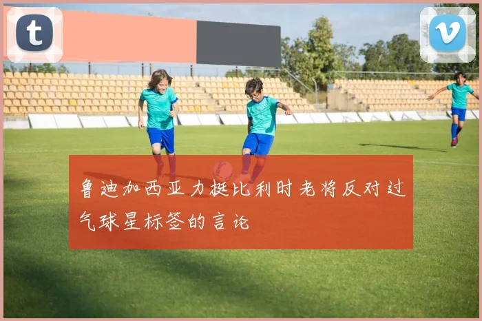 鲁迪加西亚力挺比利时老将反对过气球星标签的言论