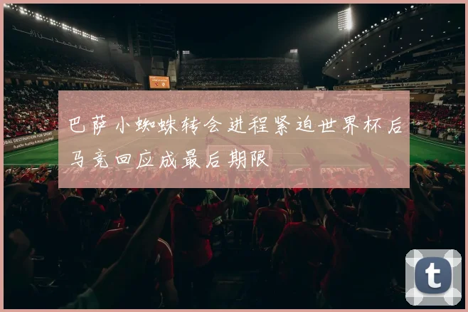 巴萨小蜘蛛转会进程紧迫世界杯后马竞回应成最后期限