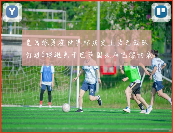 皇马球员在世界杯历史上为巴西队打进6球逊色于巴萨国米和巴黎的表现