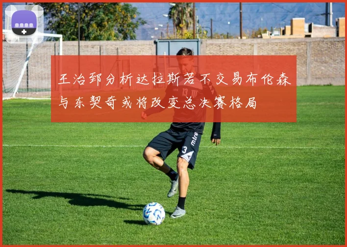 王治郅分析达拉斯若不交易布伦森与东契奇或将改变总决赛格局