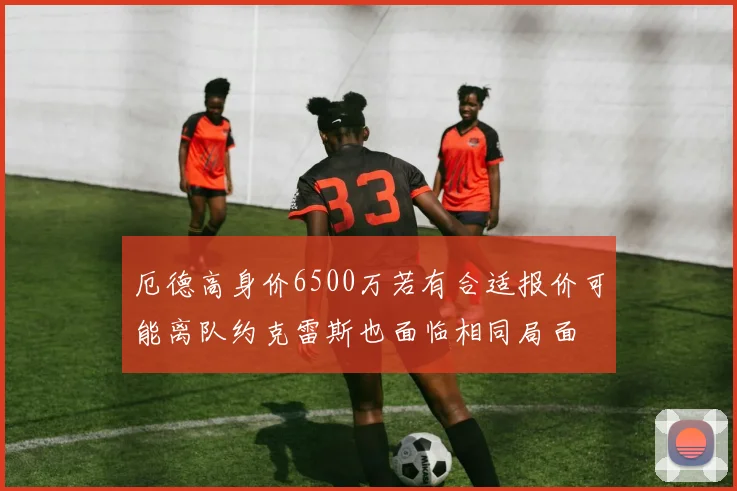 厄德高身价6500万若有合适报价可能离队约克雷斯也面临相同局面