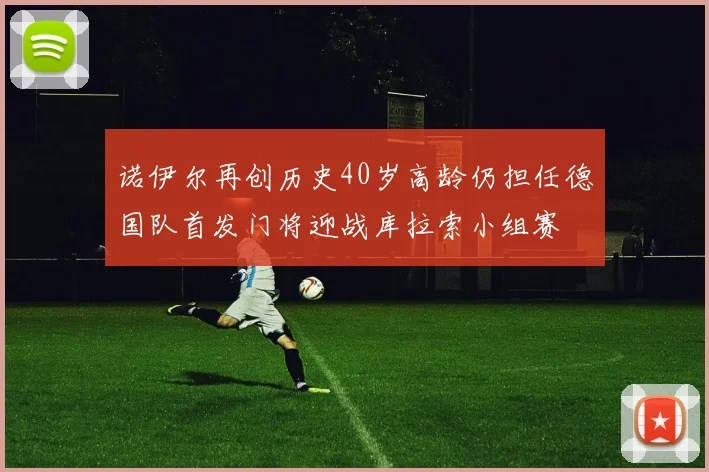 诺伊尔再创历史40岁高龄仍担任德国队首发门将迎战库拉索小组赛