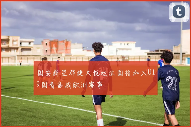 国安新星邓捷夫抵达法国将加入U19国青备战欧洲赛事