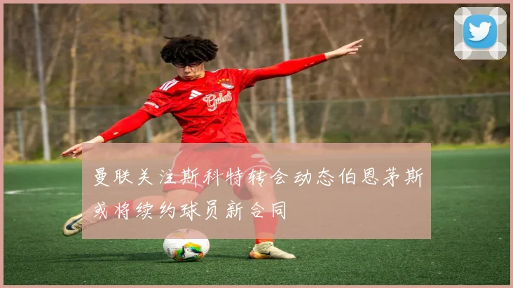 曼联关注斯科特转会动态伯恩茅斯或将续约球员新合同