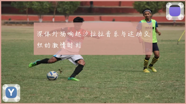 深体外场响起沙拉拉音乐与运动交织的激情时刻