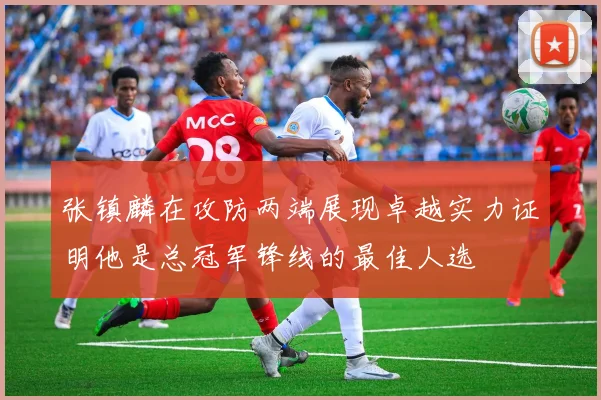 张镇麟在攻防两端展现卓越实力证明他是总冠军锋线的最佳人选