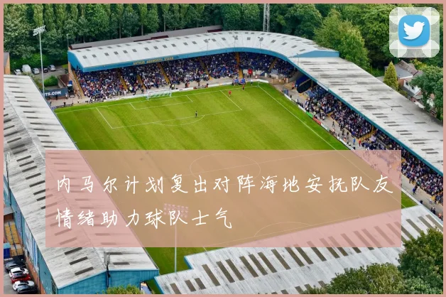 内马尔计划复出对阵海地安抚队友情绪助力球队士气