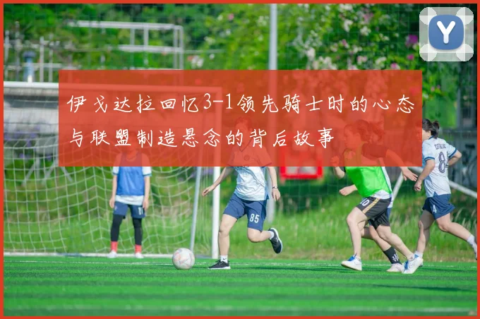 伊戈达拉回忆3-1领先骑士时的心态与联盟制造悬念的背后故事
