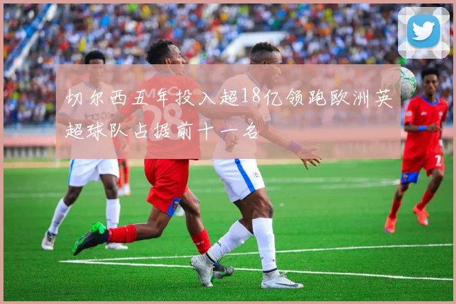 切尔西五年投入超18亿领跑欧洲英超球队占据前十一名