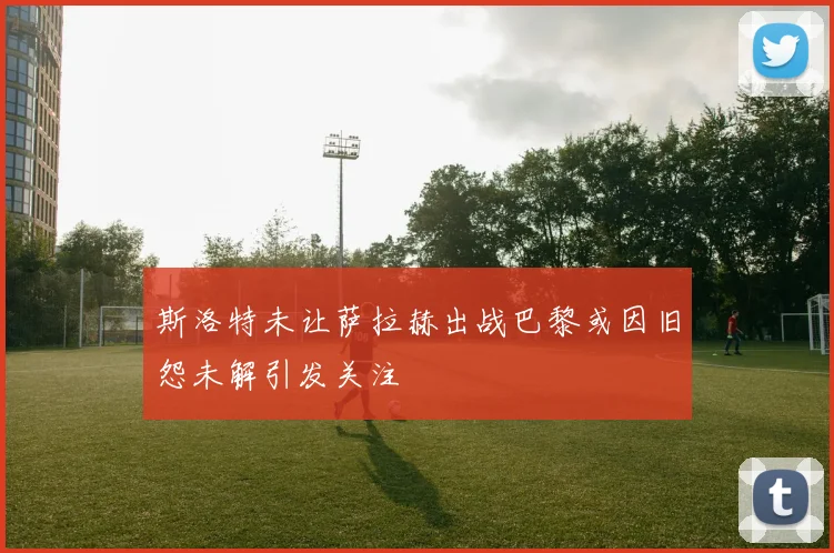 斯洛特未让萨拉赫出战巴黎或因旧怨未解引发关注