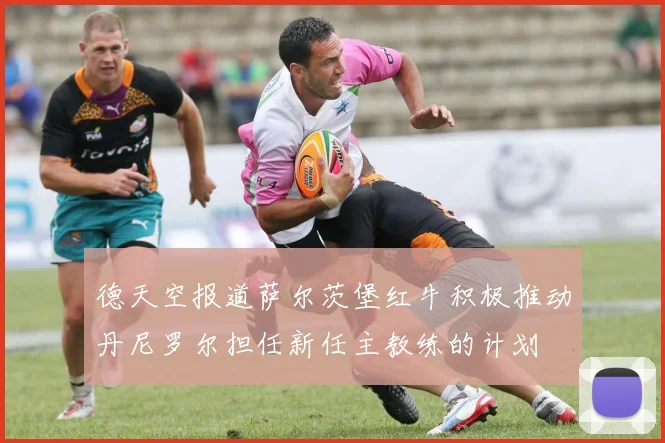 德天空报道萨尔茨堡红牛积极推动丹尼罗尔担任新任主教练的计划