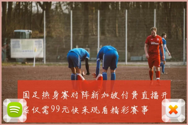 国足热身赛对阵新加坡付费直播开启仅需99元快来观看精彩赛事