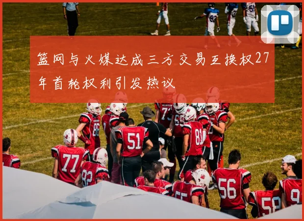 篮网与火媒达成三方交易互换权27年首轮权利引发热议