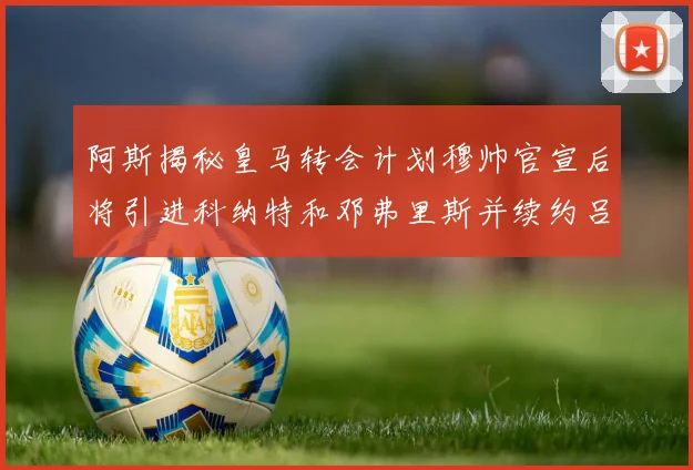 阿斯揭秘皇马转会计划穆帅官宣后将引进科纳特和邓弗里斯并续约吕迪格