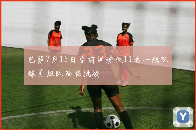 巴萨7月15日季前训练仅11名一线队球员归队面临挑战