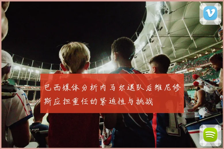 巴西媒体分析内马尔退队后维尼修斯应担重任的紧迫性与挑战