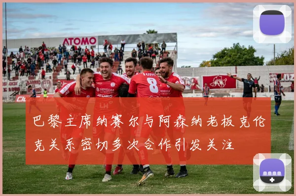 巴黎主席纳赛尔与阿森纳老板克伦克关系密切多次合作引发关注