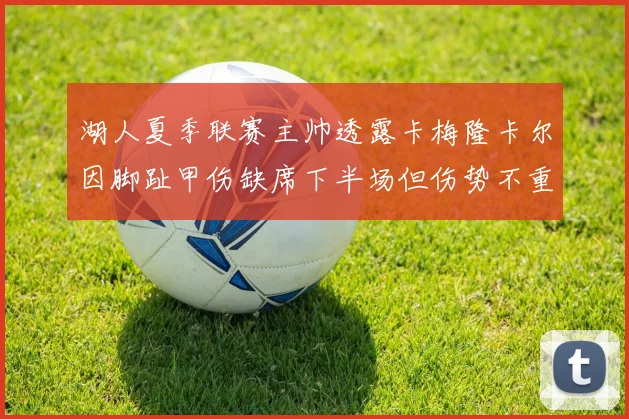 湖人夏季联赛主帅透露卡梅隆卡尔因脚趾甲伤缺席下半场但伤势不重